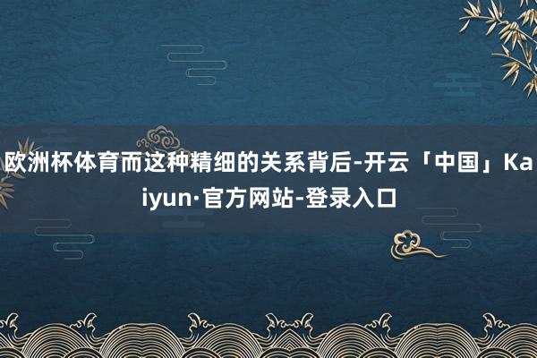 欧洲杯体育而这种精细的关系背后-开云「中国」Kaiyun·官方网站-登录入口