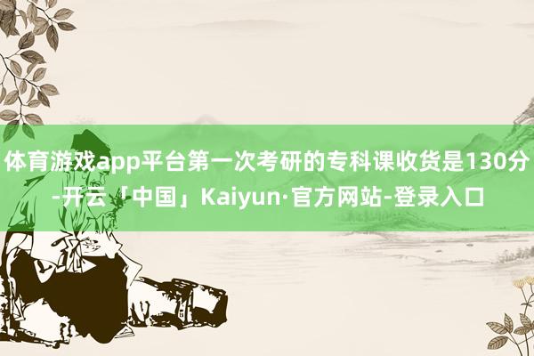 体育游戏app平台第一次考研的专科课收货是130分-开云「中国」Kaiyun·官方网站-登录入口