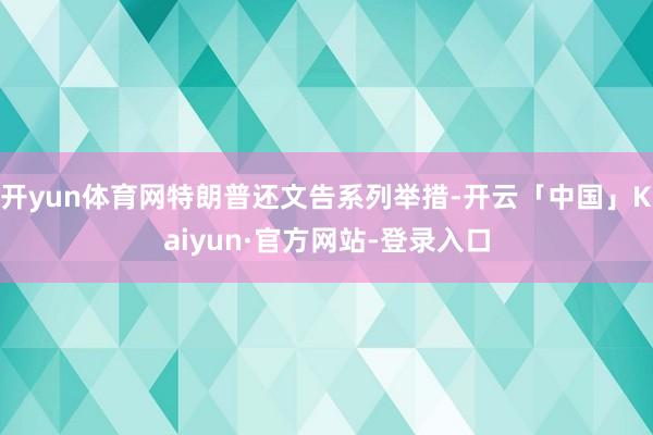 开yun体育网特朗普还文告系列举措-开云「中国」Kaiyun·官方网站-登录入口