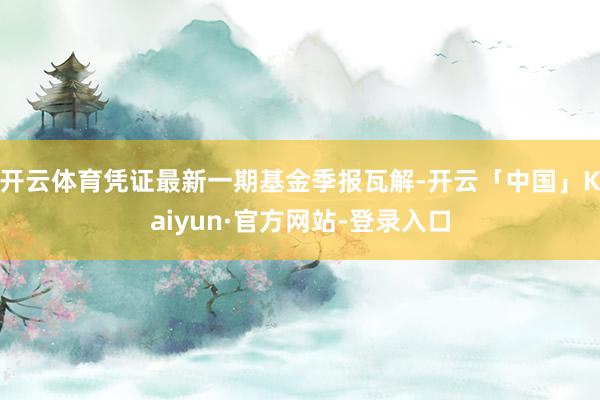 开云体育凭证最新一期基金季报瓦解-开云「中国」Kaiyun·官方网站-登录入口
