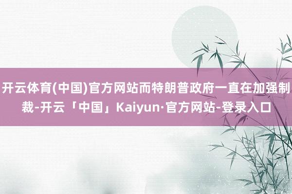 开云体育(中国)官方网站而特朗普政府一直在加强制裁-开云「中国」Kaiyun·官方网站-登录入口
