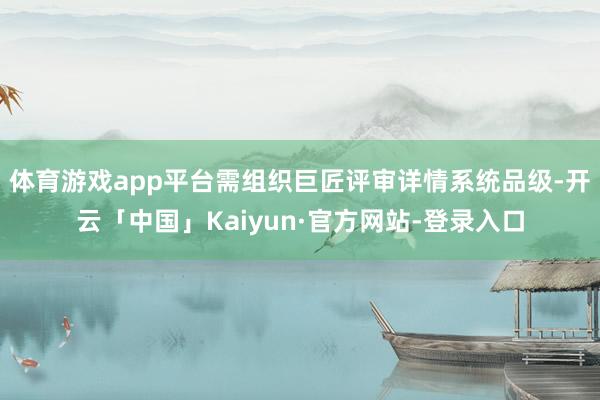 体育游戏app平台需组织巨匠评审详情系统品级-开云「中国」Kaiyun·官方网站-登录入口