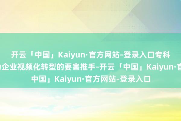 开云「中国」Kaiyun·官方网站-登录入口专科代运营机构正成为企业视频化转型的要害推手-开云「中国