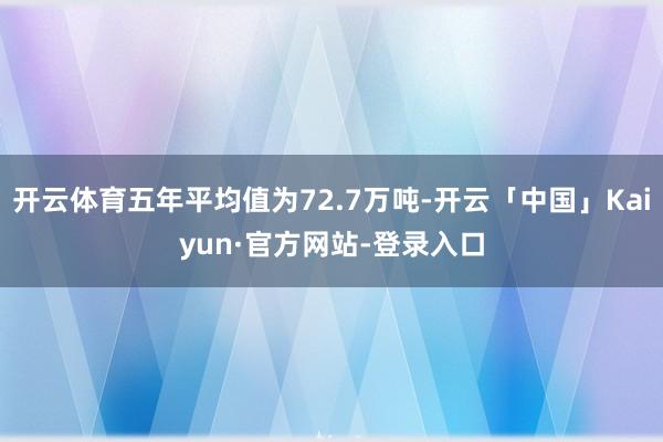 开云体育五年平均值为72.7万吨-开云「中国」Kaiyun·官方网站-登录入口