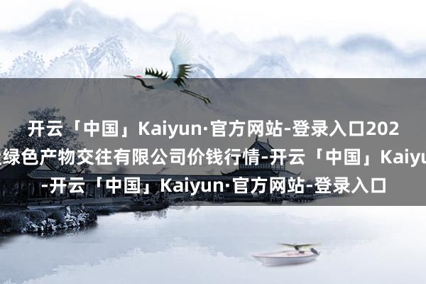 开云「中国」Kaiyun·官方网站-登录入口2025年4月2日遵义金地盘绿色产物交往有限公司价钱行情