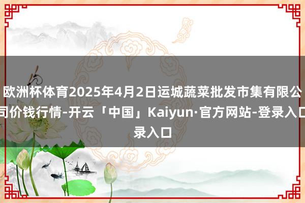 欧洲杯体育2025年4月2日运城蔬菜批发市集有限公司价钱行情-开云「中国」Kaiyun·官方网站-登