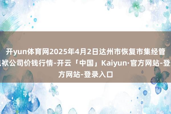 开yun体育网2025年4月2日达州市恢复市集经管有限包袱公司价钱行情-开云「中国」Kaiyun·官