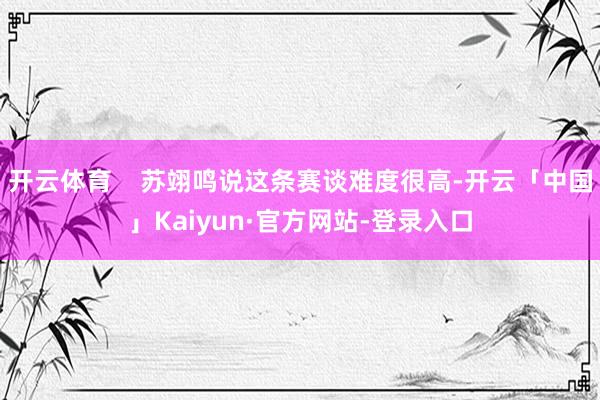 开云体育    苏翊鸣说这条赛谈难度很高-开云「中国」Kaiyun·官方网站-登录入口