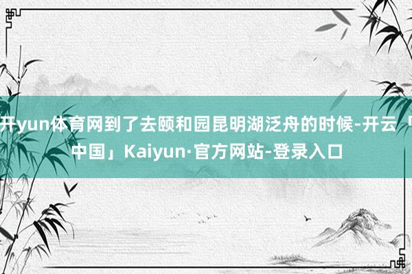 开yun体育网到了去颐和园昆明湖泛舟的时候-开云「中国」Kaiyun·官方网站-登录入口