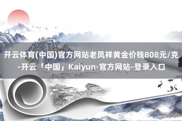 开云体育(中国)官方网站老凤祥黄金价钱808元/克-开云「中国」Kaiyun·官方网站-登录入口