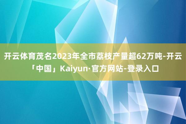 开云体育茂名2023年全市荔枝产量超62万吨-开云「中国」Kaiyun·官方网站-登录入口