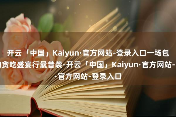 开云「中国」Kaiyun·官方网站-登录入口一场包罗万有的贪吃盛宴行曩昔袭-开云「中国」Kaiyun