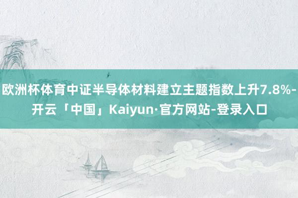 欧洲杯体育中证半导体材料建立主题指数上升7.8%-开云「中国」Kaiyun·官方网站-登录入口