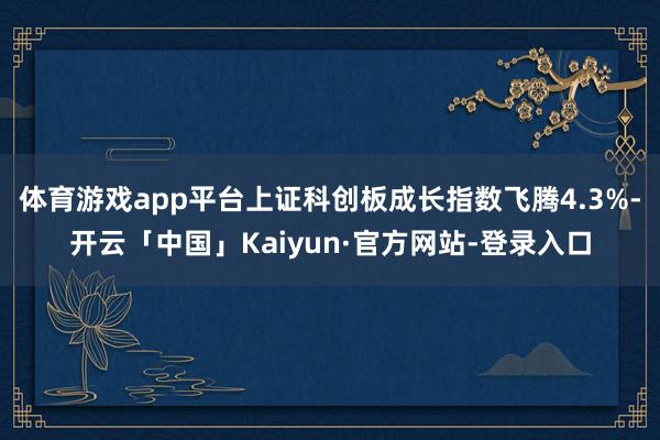 体育游戏app平台上证科创板成长指数飞腾4.3%-开云「中国」Kaiyun·官方网站-登录入口