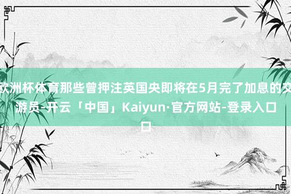 欧洲杯体育那些曾押注英国央即将在5月完了加息的交游员-开云「中国」Kaiyun·官方网站-登录入口