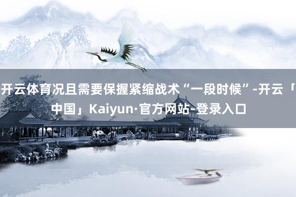 开云体育况且需要保握紧缩战术“一段时候”-开云「中国」Kaiyun·官方网站-登录入口