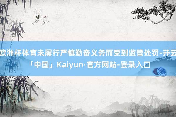 欧洲杯体育未履行严慎勤奋义务而受到监管处罚-开云「中国」Kaiyun·官方网站-登录入口