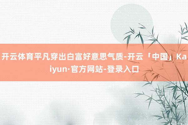 开云体育平凡穿出白富好意思气质-开云「中国」Kaiyun·官方网站-登录入口