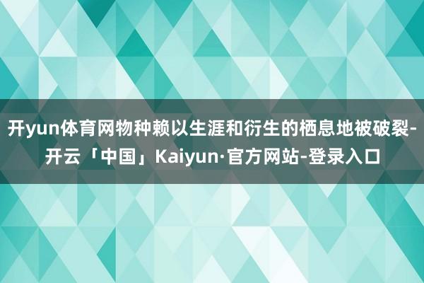 开yun体育网物种赖以生涯和衍生的栖息地被破裂-开云「中国」Kaiyun·官方网站-登录入口
