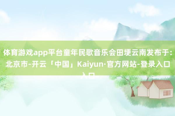 体育游戏app平台童年民歌音乐会田埂云南发布于：北京市-开云「中国」Kaiyun·官方网站-登录入口