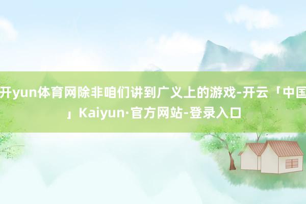 开yun体育网除非咱们讲到广义上的游戏-开云「中国」Kaiyun·官方网站-登录入口