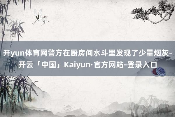 开yun体育网警方在厨房间水斗里发现了少量烟灰-开云「中国」Kaiyun·官方网站-登录入口