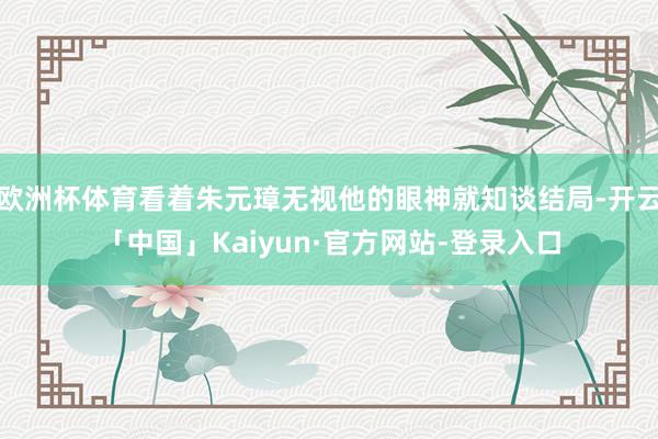 欧洲杯体育看着朱元璋无视他的眼神就知谈结局-开云「中国」Kaiyun·官方网站-登录入口