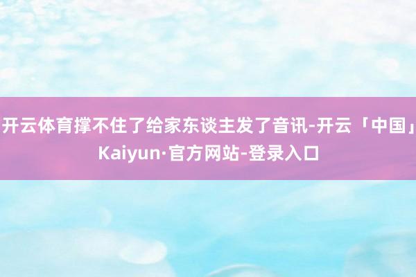 开云体育撑不住了给家东谈主发了音讯-开云「中国」Kaiyun·官方网站-登录入口