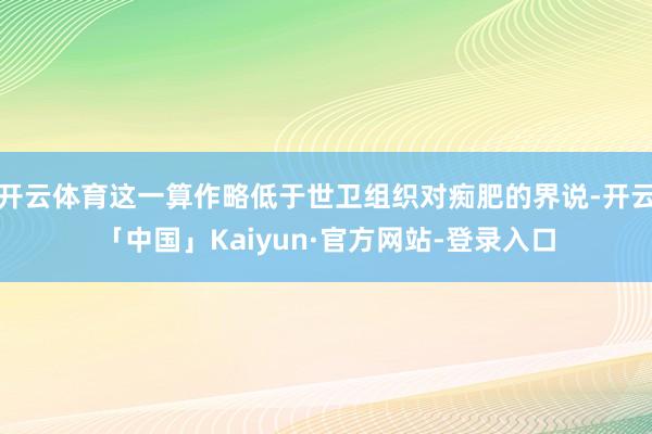 开云体育这一算作略低于世卫组织对痴肥的界说-开云「中国」Kaiyun·官方网站-登录入口