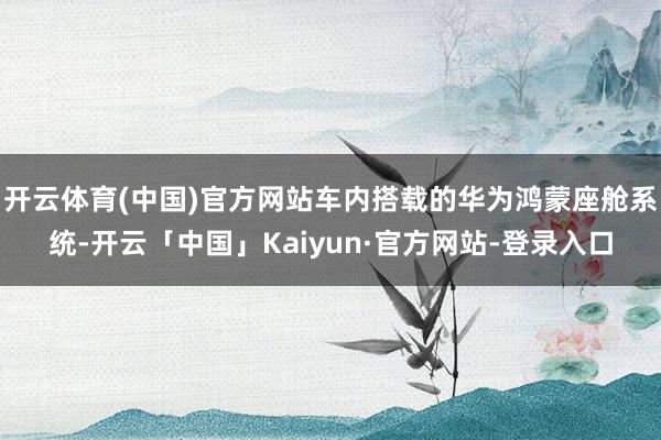 开云体育(中国)官方网站车内搭载的华为鸿蒙座舱系统-开云「中国」Kaiyun·官方网站-登录入口