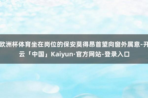 欧洲杯体育坐在岗位的保安莫得昂首望向窗外属意-开云「中国」Kaiyun·官方网站-登录入口
