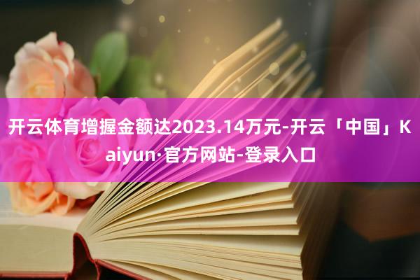开云体育增握金额达2023.14万元-开云「中国」Kaiyun·官方网站-登录入口