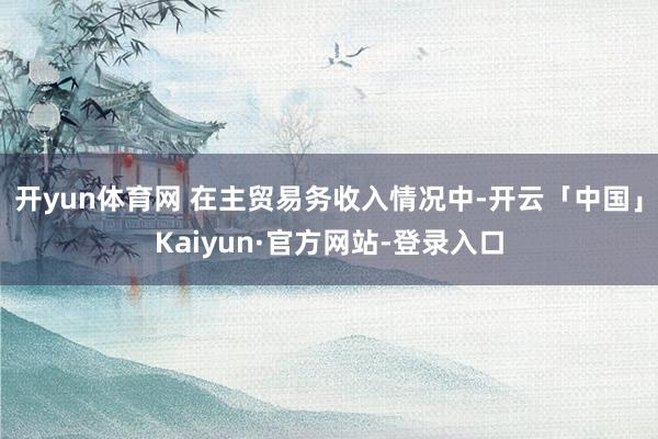 开yun体育网 在主贸易务收入情况中-开云「中国」Kaiyun·官方网站-登录入口