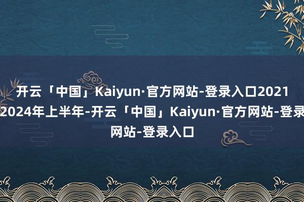 开云「中国」Kaiyun·官方网站-登录入口2021年至2024年上半年-开云「中国」Kaiyun·