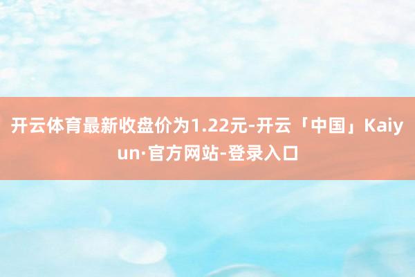开云体育最新收盘价为1.22元-开云「中国」Kaiyun·官方网站-登录入口