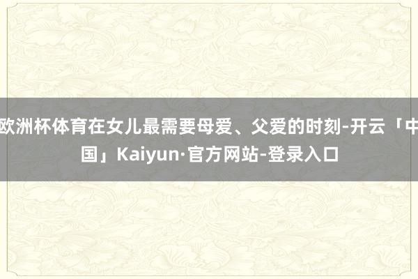 欧洲杯体育在女儿最需要母爱、父爱的时刻-开云「中国」Kaiyun·官方网站-登录入口
