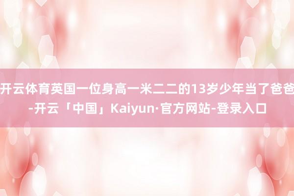 开云体育英国一位身高一米二二的13岁少年当了爸爸-开云「中国」Kaiyun·官方网站-登录入口