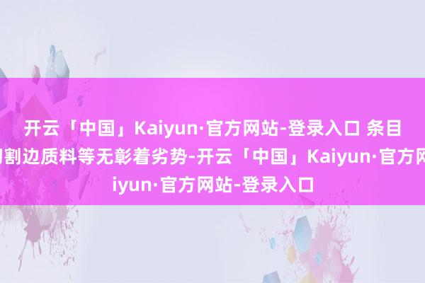 开云「中国」Kaiyun·官方网站-登录入口 条目名义质料及切割边质料等无彰着劣势-开云「中国」Kaiyun·官方网站-登录入口
