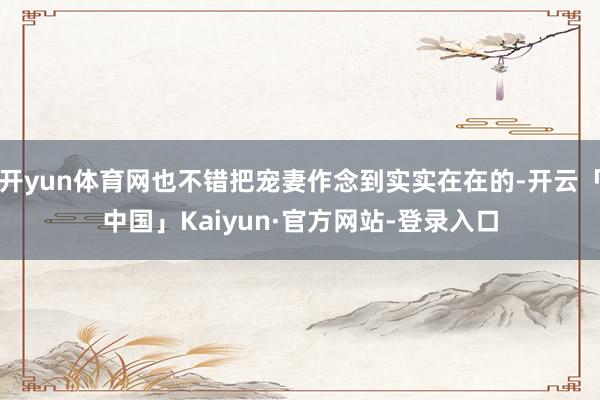 开yun体育网也不错把宠妻作念到实实在在的-开云「中国」Kaiyun·官方网站-登录入口