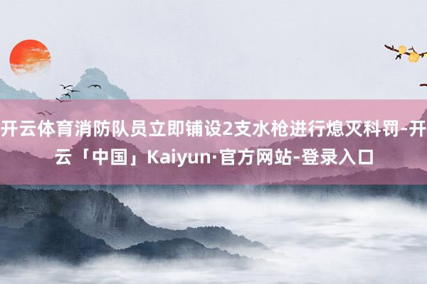 开云体育消防队员立即铺设2支水枪进行熄灭科罚-开云「中国」Kaiyun·官方网站-登录入口