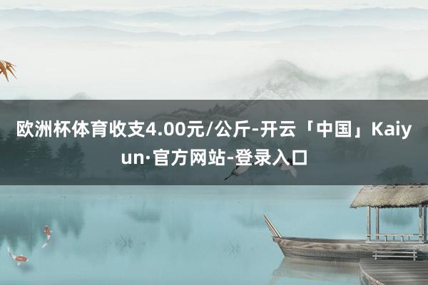 欧洲杯体育收支4.00元/公斤-开云「中国」Kaiyun·官方网站-登录入口
