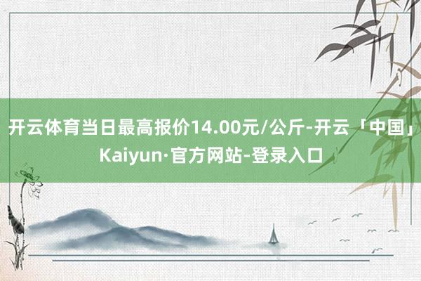 开云体育当日最高报价14.00元/公斤-开云「中国」Kaiyun·官方网站-登录入口