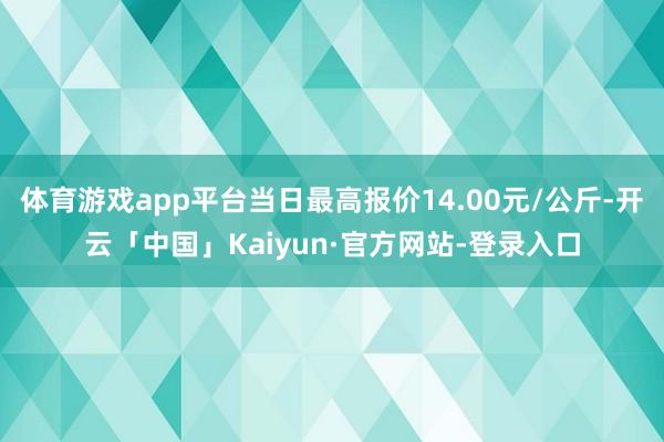 体育游戏app平台当日最高报价14.00元/公斤-开云「中国」Kaiyun·官方网站-登录入口