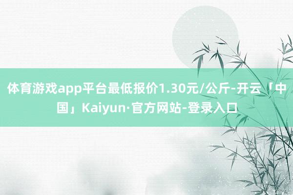 体育游戏app平台最低报价1.30元/公斤-开云「中国」Kaiyun·官方网站-登录入口