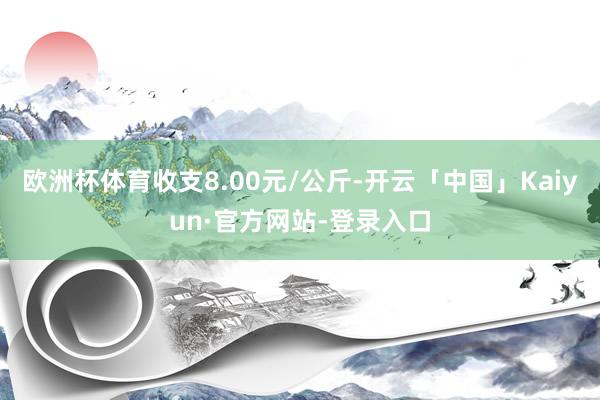 欧洲杯体育收支8.00元/公斤-开云「中国」Kaiyun·官方网站-登录入口