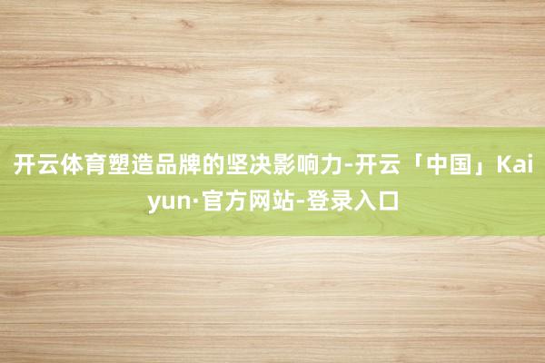 开云体育塑造品牌的坚决影响力-开云「中国」Kaiyun·官方网站-登录入口