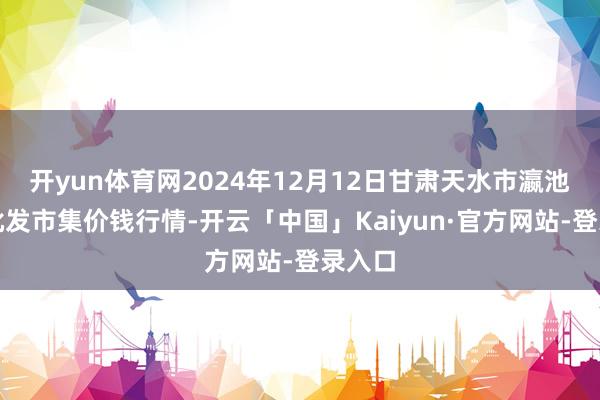 开yun体育网2024年12月12日甘肃天水市瀛池果菜批发市集价钱行情-开云「中国」Kaiyun·官方网站-登录入口
