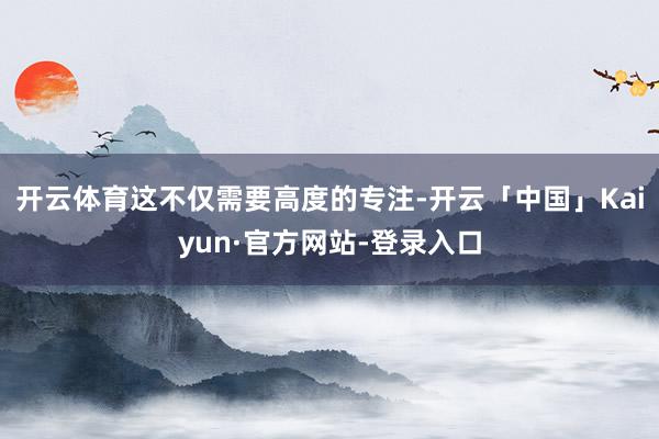 开云体育这不仅需要高度的专注-开云「中国」Kaiyun·官方网站-登录入口