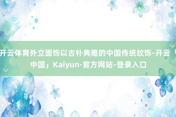 开云体育外立面饰以古朴典雅的中国传统纹饰-开云「中国」Kaiyun·官方网站-登录入口