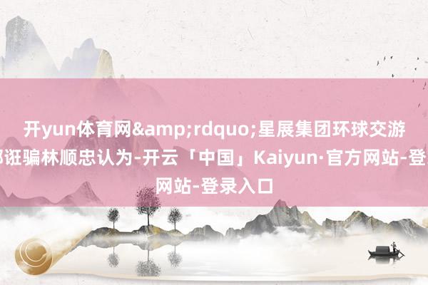 开yun体育网&rdquo;星展集团环球交游服务部诳骗林顺忠认为-开云「中国」Kaiyun·官方网站-登录入口